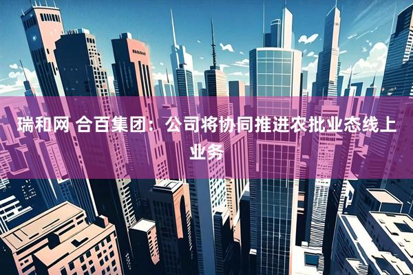 瑞和网 合百集团：公司将协同推进农批业态线上业务