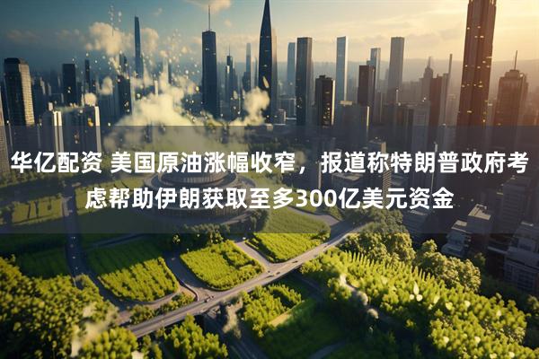 华亿配资 美国原油涨幅收窄，报道称特朗普政府考虑帮助伊朗获取至多300亿美元资金