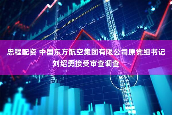 忠程配资 中国东方航空集团有限公司原党组书记刘绍勇接受审查调查