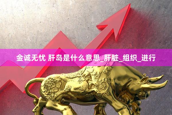 金诚无忧 肝岛是什么意思_肝脏_组织_进行