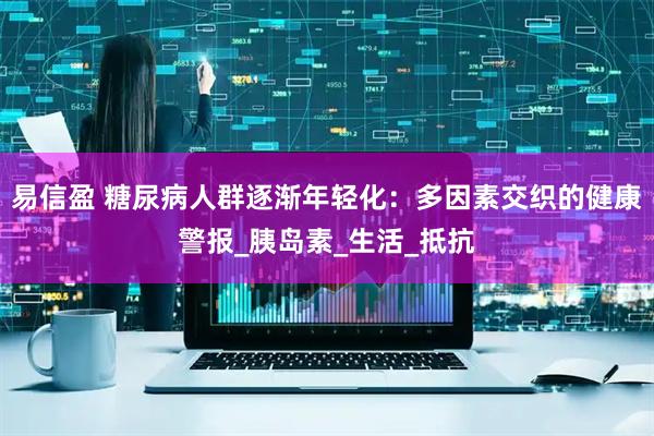 易信盈 糖尿病人群逐渐年轻化：多因素交织的健康警报_胰岛素_生活_抵抗
