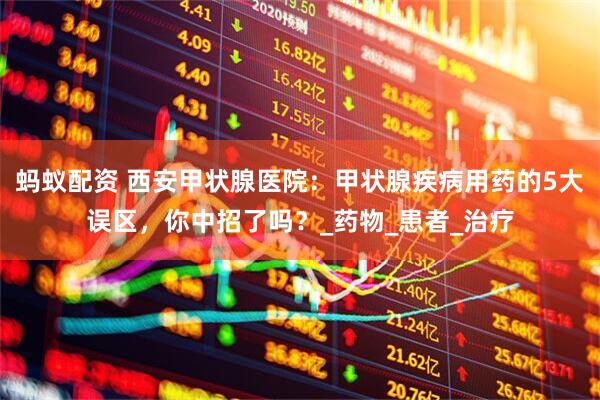 蚂蚁配资 西安甲状腺医院：甲状腺疾病用药的5大误区，你中招了吗？_药物_患者_治疗