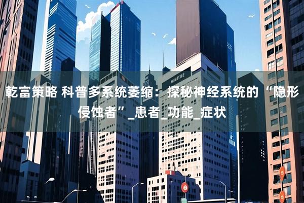 乾富策略 科普多系统萎缩：探秘神经系统的 “隐形侵蚀者”_患者_功能_症状