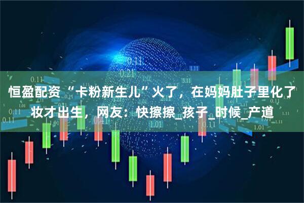 恒盈配资 “卡粉新生儿”火了，在妈妈肚子里化了妆才出生，网友：快擦擦_孩子_时候_产道