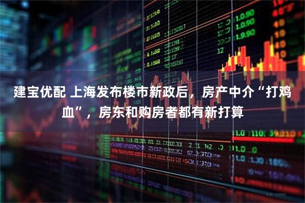 建宝优配 上海发布楼市新政后，房产中介“打鸡血”，房东和购房者都有新打算