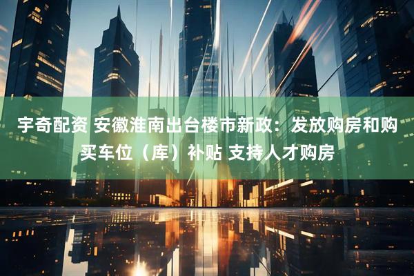 宇奇配资 安徽淮南出台楼市新政：发放购房和购买车位（库）补贴 支持人才购房