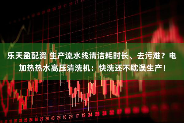 乐天盈配资 生产流水线清洁耗时长、去污难？电加热热水高压清洗机：快洗还不耽误生产！