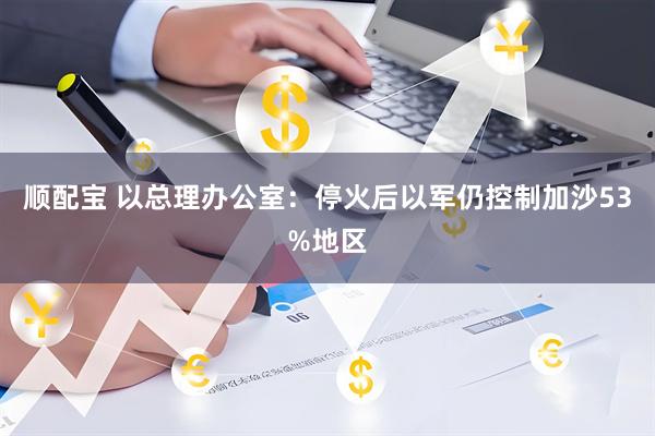 顺配宝 以总理办公室：停火后以军仍控制加沙53%地区