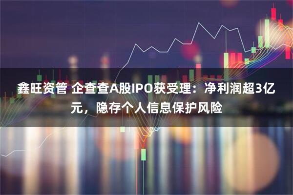 鑫旺资管 企查查A股IPO获受理：净利润超3亿元，隐存个人信息保护风险