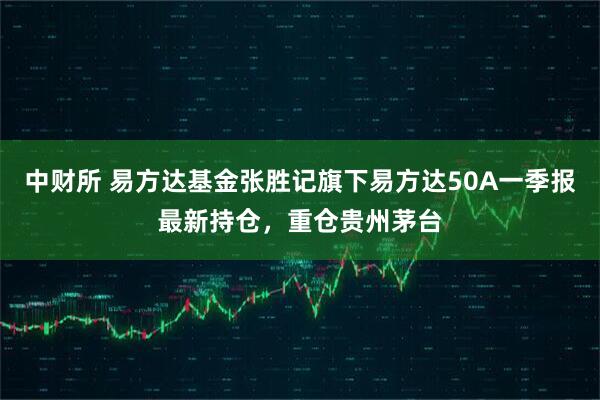 中财所 易方达基金张胜记旗下易方达50A一季报最新持仓，重仓贵州茅台
