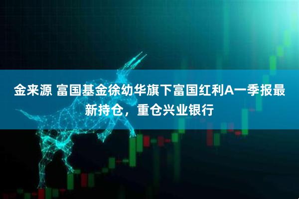 金来源 富国基金徐幼华旗下富国红利A一季报最新持仓，重仓兴业银行