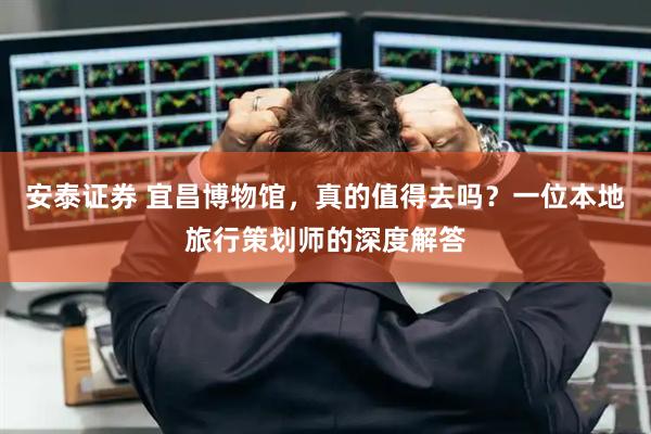 安泰证券 宜昌博物馆，真的值得去吗？一位本地旅行策划师的深度解答