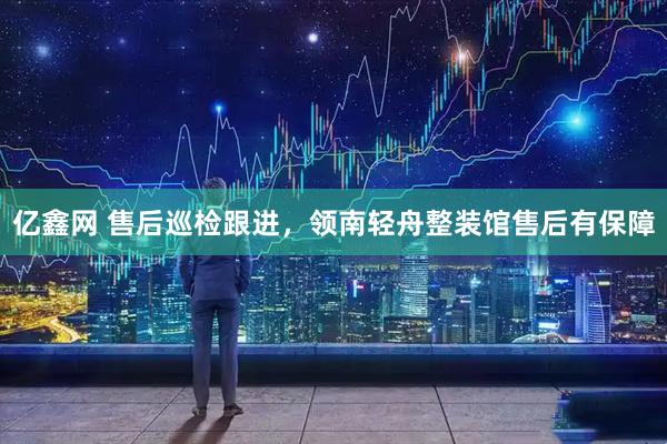 亿鑫网 售后巡检跟进，领南轻舟整装馆售后有保障